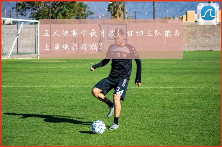 五大联赛今夜开战!你的主队能否上演绝杀好戏?