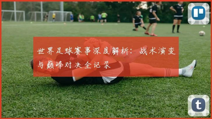 世界足球赛事深度解析:战术演变与巅峰对决全记录